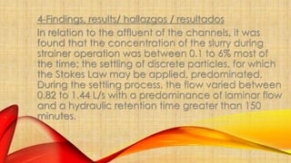 4-Findings, results/ hallazgos / resultados 
In relation to the affluent of the channels, it was 
found that the concentration of the slurry during 
strainer operation was between 0.1 to 6% most of 
the time; the settling of discrete particles, for which 
the Stokes Law may be applied, predominated. 
During the settling process, the flow varied between 
0.82 to 1.44 L/s with a predominance of laminar flow 
and a hydraulic retention time greater than 150 
minutes. 
 