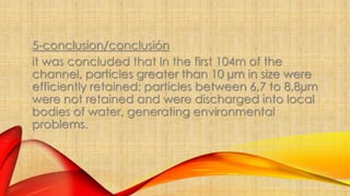 5-conclusion/conclusión 
it was concluded that In the first 104m of the 
channel, particles greater than 10 μm in size were 
efficiently retained; particles between 6,7 to 8,8μm 
were not retained and were discharged into local 
bodies of water, generating environmental 
problems. 
 