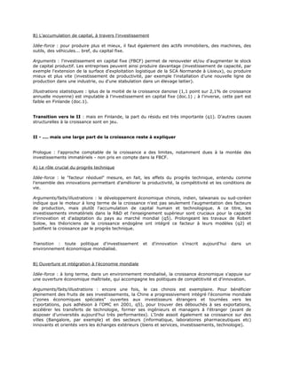 B) L'accumulation de capital, à travers l'investissement

Idée-force : pour produire plus et mieux, il faut également des actifs immobiliers, des machines, des
outils, des véhicules... bref, du capital fixe.

Arguments : l'investissement en capital fixe (FBCF) permet de renouveler et/ou d'augmenter le stock
de capital productif. Les entreprises peuvent ainsi produire davantage (investissement de capacité, par
exemple l'extension de la surface d'exploitation logistique de la SCA Normande à Lisieux), ou produire
mieux et plus vite (investissement de productivité, par exemple l'installation d'une nouvelle ligne de
production dans une industrie, ou d'une stabulation dans un élevage laitier).

Illustrations statistiques : lplus de la moitié de la croissance danoise (1,1 point sur 2,1% de croissance
annuelle moyenne) est imputable à l'investissement en capital fixe (doc.1) ; à l'inverse, cette part est
faible en Finlande (doc.1).


Transition vers le II : mais en Finlande, la part du résidu est très importante (q1). D'autres causes
structurelles à la croissance sont en jeu.


II - .... mais une large part de la croissance reste à expliquer


Prologue : l'approche comptable de la croissance a des limites, notamment dues à la montée des
investissements immatériels - non pris en compte dans la FBCF.

A) Le rôle crucial du progrès technique

Idée-force : le "facteur résiduel" mesure, en fait, les effets du progrès technique, entendu comme
l'ensemble des innovations permettant d'améliorer la productivité, la compétitivité et les conditions de
vie.

Arguments/faits/illustrations : le développement économique chinois, indien, taïwanais ou sud-coréen
indique que le moteur à long terme de la croissance n'est pas seulement l'augmentation des facteurs
de production, mais plutôt l'accumulation de capital humain et technologique. A ce titre, les
investissements immatériels dans la R&D et l'enseignement supérieur sont cruciaux pour la capacité
d'innovation et d'adaptation du pays au marché mondial (q5). Prolongeant les travaux de Robert
Solow, les théoriciens de la croissance endogène ont intégré ce facteur à leurs modèles (q2) et
justifient la croissance par le progrès technique.


Transition : toute politique d'investissement        et    d'innovation   s'inscrit   aujourd'hui   dans   un
environnement économique mondialisé.


B) Ouverture et intégration à l'économie mondiale

Idée-force : à long terme, dans un environnement mondialisé, la croissance économique s'appuie sur
une ouverture économique maîtrisée, qui accompagne les politiques de compétitivité et d'innovation.

Arguments/faits/illustrations : encore une fois, le cas chinois est exemplaire. Pour bénéficier
pleinement des fruits de ses investissements, la Chine a progressivement intégré l'économie mondiale
("zones économiques spéciales" ouvertes aux investisseurs étrangers et tournées vers les
exportations, puis adhésion à l'OMC en 2001, q5), pour trouver des débouchés à ses exportations,
accélérer les transferts de technologie, former ses ingénieurs et managers à l'étranger (avant de
disposer d'universités aujourd'hui très performantes). L'Inde assoit également sa croissance sur des
villes (Bangalore, par exemple) et des secteurs (informatique, laboratoires pharmaceutiques etc)
innovants et orientés vers les échanges extérieurs (biens et services, investissements, technologie).
 