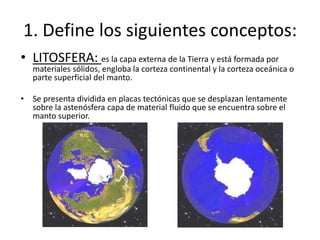 1. Define los siguientes conceptos:Litosfera: es la capa externa de la Tierra y está formada por materiales sólidos, engloba la corteza continentaly la corteza oceánica o parte superficial del manto.Se presenta dividida en placas tectónicas que se desplazan lentamente sobre la astenósfera capa de material fluido que se encuentra sobre el manto superior.