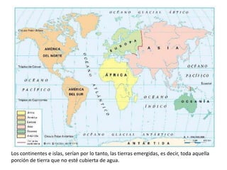 Los continentes e islas, serían por lo tanto, las tierras emergidas, es decir, toda aquella porción de tierra que no esté cubierta de agua.