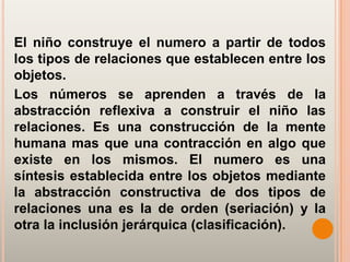 El niño construye el numero a partir de todos
los tipos de relaciones que establecen entre los
objetos.
Los números se aprenden a través de la
abstracción reflexiva a construir el niño las
relaciones. Es una construcción de la mente
humana mas que una contracción en algo que
existe en los mismos. El numero es una
síntesis establecida entre los objetos mediante
la abstracción constructiva de dos tipos de
relaciones una es la de orden (seriación) y la
otra la inclusión jerárquica (clasificación).
 
