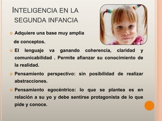 INTELIGENCIA EN LA
    SEGUNDA INFANCIA
   Adquiere una base muy amplia
    de conceptos.
   El   lenguaje    va   ganando   coherencia,   claridad   y
    comunicabilidad . Permite afianzar su conocimiento de
    la realidad.
   Pensamiento perspectivo: sin posibilidad de realizar
    abstracciones.
   Pensamiento egocéntrico: lo que se plantea es en
    relación a su yo y debe sentirse protagonista de lo que
    pide y conoce.
 