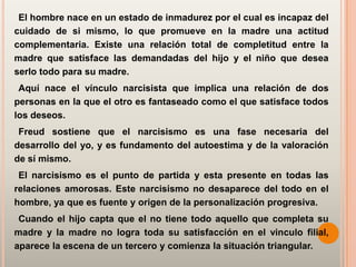 El hombre nace en un estado de inmadurez por el cual es incapaz del
cuidado de si mismo, lo que promueve en la madre una actitud
complementaria. Existe una relación total de completitud entre la
madre que satisface las demandadas del hijo y el niño que desea
serlo todo para su madre.
 Aquí nace el vínculo narcisista que implica una relación de dos
personas en la que el otro es fantaseado como el que satisface todos
los deseos.
 Freud sostiene que el narcisismo es una fase necesaria del
desarrollo del yo, y es fundamento del autoestima y de la valoración
de sí mismo.
 El narcisismo es el punto de partida y esta presente en todas las
relaciones amorosas. Este narcisismo no desaparece del todo en el
hombre, ya que es fuente y origen de la personalización progresiva.
 Cuando el hijo capta que el no tiene todo aquello que completa su
madre y la madre no logra toda su satisfacción en el vinculo filial,
aparece la escena de un tercero y comienza la situación triangular.
 