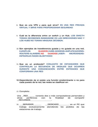 8. Que es una VPN y para qué sirve? ES UNA RED PRIVADA
   VIRTUAL Y SIRVE PARA PROPORCIONAR SEGURIDAD



9. Cuál es la diferencia entre un switch y un Hub. LOS SWICTH
   TOMAN DECISIONES BASANDOSE EN LAS DIRECCIONES MAC Y
   LOS HUBS NO TOMAN NINGUNA DECISION.



10. Son ejemplos de transferencia guiada y no guiada en una red.
    EJEMPLOS         GUIADOS:HUBS-MODEMS-AMPLIFICADORES-
    ROUTERS-ALAMBRE.NO        GUIADOS:LASER-      MICROONDAS-
    INFRAROJO-RADIO-BLOETHOOC



11. Que es un protocolo? CONJUNTO DE ESTANDARES QUE
    CONTROLAN LA SECUENCIA DE MESAJES QUE OCURREN
    DURANTE UNA COMUNICACIÓN ENTRE ENTIDADES QUE
    CONFORMAN UNA RED



12.Dependiendo de si existe una función predominante o no para
   cada puesto de la red, las redes se clasifican en:




13. Complete:

Una __RED________ conecta dos o más computadoras personales y
otros   periféricos    con      la  finalidad de    compartir
__RECURSOS________________________.

14. ____SERVIDOR_________  ___DEDICADO____________ es un PC que
    trabaja exclusivamente atendiendo los pedidos de las
    estaciones de trabajo.
 