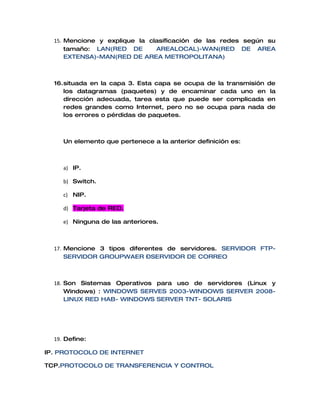 15. Mencione y explique la clasificación de las redes según su
      tamaño: LAN(RED DE       AREALOCAL)-WAN(RED DE AREA
      EXTENSA)-MAN(RED DE AREA METROPOLITANA)



  16.situada en la capa 3. Esta capa se ocupa de la transmisión de
     los datagramas (paquetes) y de encaminar cada uno en la
     dirección adecuada, tarea esta que puede ser complicada en
     redes grandes como Internet, pero no se ocupa para nada de
     los errores o pérdidas de paquetes.



     Un elemento que pertenece a la anterior definición es:



     a) IP.

     b) Switch.

     c) NIP.

     d) Tarjeta de RED.

     e) Ninguna de las anteriores.



  17. Mencione 3 tipos diferentes de servidores. SERVIDOR FTP-
      SERVIDOR GROUPWAER –SERVIDOR DE CORREO



  18. Son Sistemas Operativos para uso de servidores (Linux y
      Windows) : WINDOWS SERVES 2003-WINDOWS SERVER 2008-
      LINUX RED HAB- WINDOWS SERVER TNT- SOLARIS




  19. Define:

IP. PROTOCOLO DE INTERNET

TCP.PROTOCOLO DE TRANSFERENCIA Y CONTROL
 