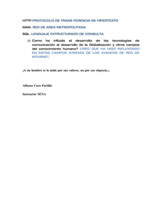HTTP.PROTOCOLO DE TRANS FERENCIA DE HIPERTEXTO

MAN. RED DE AREA METROPOLITANA

SQL. LENGUAJE EXTRUCTURADO DE CONSULTA

   20. Como ha influido el desarrollo de las tecnologías de
       comunicación al desarrollo de la Globalización y otros campos
       del conocimiento humano? CREO QUE HA HIDO INFLUYENDO
       EN ESTOS CAMPOS ATRAVES DE LOS AVANCES DE RED DE
       INTERNET.



¡A un hombre se le mide por sus valores, no por sus riquezas.¡



Alfonso Caro Portillo

Instructor SENA
 