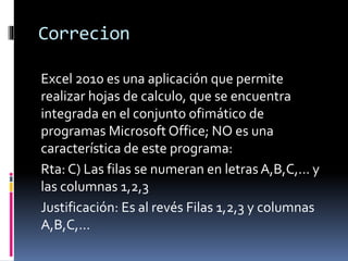 Correcion
Excel 2010 es una aplicación que permite
realizar hojas de calculo, que se encuentra
integrada en el conjunto ofimático de
programas Microsoft Office; NO es una
característica de este programa:
Rta: C) Las filas se numeran en letras A,B,C,… y
las columnas 1,2,3
Justificación: Es al revés Filas 1,2,3 y columnas
A,B,C,…
 