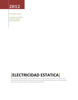 2012
PROFESORA LEONOR

GUAZAQUILLO ANDRES
HERNADES OSCAR
LENIS JUAN DAVID




  [ELECTRICIDAD ESTATICA]
  [Escriba aquí una descripción breve del documento. Una descripción breve es un resumen corto
  del contenido del documento. Escriba aquí una descripción breve del documento. Una descripción
  breve es un resumen corto del contenido del documento.]
 