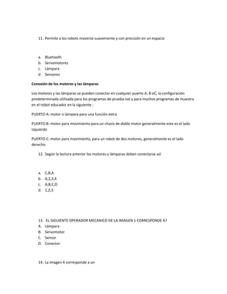 11. Permite a los robots moverse suavemente y con precisión en un espacio
a. Bluetooth
b. Servomotores
c. Lámpara
d. Sensores
Conexión de los motores y las lámparas
Los motores y las lámparas se pueden conectar en cualquier puerto A, B oC, la configuración
predeterminada utilizada para los programas de prueba nxt y para muchos programas de muestra
en el robot educador en la siguiente :
PUERTO A: motor o lámpara para una función extra
PUERTO B: motor para movimiento para un chasis de doble motor generalmente este es el lado
izquierdo
PUERTO C: motor para movimiento, para un robot de dos motores, generalmente es el lado
derecho
12. Según la lectura anterior los motores y lámparas deben conectarse así
a. C,B,A
b. A,2,3,4
c. A,B,C,D
d. 1,2,3
13. EL SIGUIENTE OPERADOR MECANICO DE LA IMAGEN 1 CORRESPONDE A?
A. Lámpara
B. Servomotor
C. Sensor
D. Conector
14. La imagen 4 corresponde a un
 