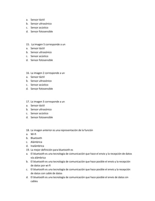 a. Sensor táctil
b. Sensor ultrasónico
c. Sensor acústico
d. Sensor fotosensible
15. La imagen 5 corresponde a un
a. Sensor táctil
b. Sensor ultrasónico
c. Sensor acústico
d. Sensor fotosensible
16. La imagen 2 corresponde a un
a. Sensor táctil
b. Sensor ultrasónico
c. Sensor acústico
d. Sensor fotosensible
17. La imagen 3 corresponde a un
a. Sensor táctil
b. Sensor ultrasónico
c. Sensor acústico
d. Sensor fotosensible
18. La imagen anterior es una representación de la función
a. Wi-fi
b. Bluetooth
c. Alámbrica
d. Inalámbrica
19. La mejor definición para bluetooth es
a. El bluetooth es una tecnología de comunicación que hace el envio y la recepción de datos
vía alámbrica
b. El bluetooth es una tecnología de comunicación que hace posible el envio y la recepción
de datos por wi-fi
c. El bluetooth es una tecnología de comunicación que hace posible el envio y la recepción
de datos con cable de datos
d. El bluetooth es una tecnología de comunicación que hace posible el envio de datos sin
cables
 