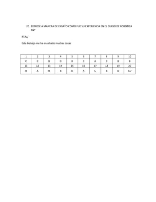 20. EXPRESE A MANERA DE ENSAYO COMO FUE SU EXPERIENCIA EN EL CURSO DE ROBOTICA
NXT
RTA//
Este trabajo me ha enseñado muchas cosas
1 2 3 4 5 6 7 8 9 10
C C B D B C A C B B
11 12 13 14 15 16 17 18 19 20
B A B B D A C B D XD
 