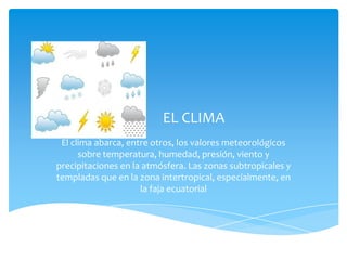 EL CLIMA
 El clima abarca, entre otros, los valores meteorológicos
      sobre temperatura, humedad, presión, viento y
precipitaciones en la atmósfera. Las zonas subtropicales y
templadas que en la zona intertropical, especialmente, en
                     la faja ecuatorial
 