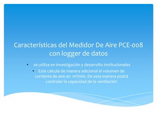 Características del Medidor De Aire PCE-008
             con logger de datos
    •    se utiliza en investigación y desarrollo institucionales
        • Este calcula de manera adicional el volumen de
          corriente de aire en m³/min. De esta manera podrá
                 controlar la capacidad de la ventilación
 