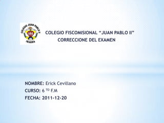 COLEGIO FISCOMISIONAL “JUAN PABLO II”
                  CORRECCIONE DEL EXAMEN




NOMBRE: Erick Cevillano
CURSO: 6 TO F.M
FECHA: 2011-12-20
 