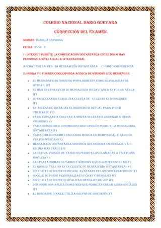 COLEGIO NACIONAL DARIO GUEVARA

                     CORRECCIÓN DEL EXAMEN
Nombre: DANIELA eSPINOSA

Fecha:12-03-12

1.-internet permite la comunicación instantánea entre dos o más
personas a nivel local e internacional

a) chat por la web b) mensajería instantánea     c) video conferencia

2.-ponga v o f según corresponda acerca de Windows live Messenger

      El Messenger es conocido popularmente como mensajerías de
      Hotmail (F)
      El msm es un servicio de mensajería instantánea en forma aérea
      (F)
      no es necesario tener una cuenta de utilizar el Messenger
      (F)
      es necesario instalar el Messenger actual para poder
      utilizarlo (V)
      para empezar a chatear a msm es necesario agregar a otros
      usuarios (V)
      yahoo Messenger denominado msm también permite la mensajería
      instantánea(F)
      yahoo yim no permite escuchar música en tiempo real y también
      ver por webcam (F)
      mensajería instantánea significa que escriba un mensaje y lo
      reciba más tarde (F)
      la última versión de yahoo no permite las llamadas a teléfonos
      móviles (F)
      las plataformas de yahoo y Windows live compiten entre sí (F)
      el google talk no es un cliente de mensajería instantánea (F)
      google talk no puede incluir avatares en las conversación es (F)
      google no puede personalizar su chat y mensajes (F)
      google talk no puede realizar mensajes de voz (F)
      los foros son aplicaciones web que permiten crear redes sociales
      (F)
      el buscador google utiliza grupos de discusión (V)
 