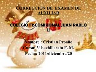 CORRECCIÓN DE  EXAMEN DE AUXILIAR COLEGIO FISCOMISIONAL JUAN PABLO II Nombre : Cristian Proaño Curso: 3º bachillerato F. M. Fecha: 2011/diciembre/20 
