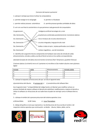 Correcion del examen quimestral

1.-subraye 2 ventajas que tiene el utilizar las computadoras

a.- permite navegar en la red google                b.-permite ir al facebook

c.- permite realizar procesos automáticos          d.- permite procesar grandes cantidades de datos

2.-unir con una línea la característica a la que pertenece cada generación de computadora

1ra.generacion                            inteligencia artificial tecnología vlsi y nulsi

2da. Generación                           arquitecturas combinadas paralelo/vectorial ,transistores ópticos

3ra. Generación                           micro miniatura de circuitos electrónicos lsi

4ta. Generación                           circuitos integrados, lenguaje de alto nivel

5ta. Generación                           bulbos o tubos al vacio , tarjetas perforadas cran la Mark l

6ta. Generación                           núcleos magnéticos , uso de transistores

3.- identifica de la siguiente lista los componentes de hardware sean estos de entrada de salida
almacenamiento, entrada y salida y escriba el literal correcto en las casillas correspondientes

a)teclado b) tarjeta de red c)disco duro d) monitor e) memory flash f)impresora g) plotter h)mouse

i) lectores ópticos J) cd-dvd k) micro sd l) parlantes m) micrófono n) fax modem o)tuche creen p)cámara
digital

Entrada                    salida                    Almacenamiento                     Entrada /salida
h                          f                         d                                 o
a                          l                         c                                 p
d                          n                         e                                 k
i                          g                         j                                 f
4.- subraye la respuesta correcta acerca de que se trata el siguiente texto

a)características del Ubuntu   d) ventajas del s.l      c) características del software libre

lea el siguiente texto “ la disponibilidad del código fuente y la libertad para modificar activan un
proceso ilimitado de mejores software el derecho de redistribuir modificaciones y mejoras el derecho a
utilizar el software sin retracciones de uso nadie tiene el poder de restringir como el software libre es
uso.

5.- subraye el nombre de la persona precursora del sistema operativo Linux

a) Richard Melo        b) Bill Gates           c) Linux Thorvaldsen

6.- debajo del grafico o icono que representa a las distribuciones de linux escriba el nombre del
respectivo sistema operativo que continuación se detalla : Ubuntu, federa ,debla ,red ha
 