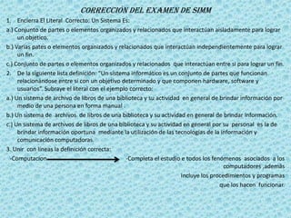 Corrección Del Examen de SIMM
1. Encierra El Literal Correcto: Un Sistema Es:
a.) Conjunto de partes o elementos organizados y relacionados que interactúan aisladamente para lograr
     un objetico.
b.) Varias pates o elementos organizados y relacionados que interactúan independientemente para lograr
     un fin.
c.) Conjunto de partes o elementos organizados y relacionados que interactúan entre si para lograr un fin.
2. De la siguiente lista definición: “Un sistema informático es un conjunto de partes que funcionan
     relacionándose entre si con un objetivo determinado y que componen hardware, software y
     usuarios”. Subraye el literal con el ejemplo correcto:
a.) Un sistema de archivo de libros de una biblioteca y su actividad en general de brindar información por
     medio de una persona en forma manual .
b.) Un sistema de archivos de libros de una biblioteca y su actividad en general de brindar información.
c.) Un sistema de archivos de libros de una biblioteca y su actividad en general por su personal es la de
     brindar información oportuna mediante la utilización de las tecnologías de la información y
     comunicación computadoras.
3. Unir con líneas la definición correcta:
 -Computacíon                                   -Completa el estudio e todos los fenómenos asociados a los
                                                                                      computadores ,además
                                                                     Incluye los procedimientos y programas
                                                                                    que los hacen funcionar.
 