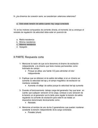 9- ¿los dinamos de conexión serie, se caracterizan anteriores anteriores?
a. Solo existe tensión de salida cuando hay carga conectada
10. en los motores compuestos de corriente directa, el momento de su arranque el
reóstato de regulación de velocidad debe estar en posición de
a. Media resistencia
b. Mínima resistencia
c. Máxima resistencia
d. Apagado
II PARTE Respuesta corta
1- Mencione la razón de que se le denomina el dinamo de excitación
independiente a la dinamo que tiene imanes permanentes como
bobinado de campo:
 Porque se utiliza una fuente CC para alimentar el rotor
independiente
2- Explique que se obtienen en la salida del voltaje si en un dinamo se
aumenta la velocidad del eje y el campo magnético de excitación se
mantiene constante:
 Aumenta el voltaje de salida porque la velocidad del eje aumenta
3- Durante el funcionamiento debajo carga del generador hay que tener en
cuenta que cualquier variación en la carga, conduce a una variación de
la tensión en el generador por lo tanto para regular la tensión de salida
regulando la corriente de excitación para este fin se instala un
dispositivo denominado técnicamente como:
 Reóstato
4- Mencione el nombre de uno de los 2 generadores que pueden mantener
constante la tensión independiente de la carga conectada
 Paralelo (shunt)
 