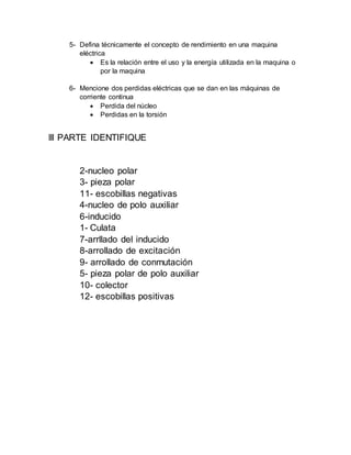 5- Defina técnicamente el concepto de rendimiento en una maquina
eléctrica
 Es la relación entre el uso y la energía utilizada en la maquina o
por la maquina
6- Mencione dos perdidas eléctricas que se dan en las máquinas de
corriente continua
 Perdida del núcleo
 Perdidas en la torsión
lll PARTE IDENTIFIQUE
2-nucleo polar
3- pieza polar
11- escobillas negativas
4-nucleo de polo auxiliar
6-inducido
1- Culata
7-arrllado del inducido
8-arrollado de excitación
9- arrollado de conmutación
5- pieza polar de polo auxiliar
10- colector
12- escobillas positivas
 