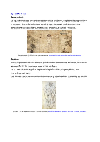 Época Moderna
Renacimiento
La figura humana se presentan efectosrealistas pictóricos, se plasma la proporción y
la armonía. Buscar la perfección, simetría y proporción en las líneas, expresar
conocimientos de geometría, matemática, anatomía, botánica y filosofía.
Renacimiento. (s. f.). [Dibujo]. caracteristicas. https://www.caracteristicas.co/arte-renacentista/
Barroco
El dibujo presenta detalles realistas pictóricos con composición dinámica, trazo difuso
y uso profundo del claroscuro tonal en las sombras.
La luz y el color encargados de producir la profundidad y la perspectiva, más
que la línea y el trazo.
Las formas fueron particularmente abundantes y se llenaron de volumen y de detalle.
Rubens. (1639). Las tres Gracias [Dibujo]. wikipedia. https://es.wikipedia.org/wiki/Las_tres_Gracias_(Rubens)
 