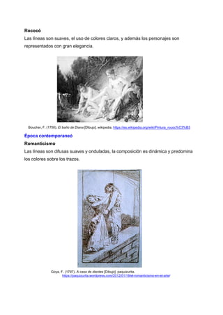 Rococó
Las líneas son suaves, el uso de colores claros, y además los personajes son
representados con gran elegancia.
Boucher, F. (1750). El baño de Diana [Dibujo]. wikipedia. https://es.wikipedia.org/wiki/Pintura_rococ%C3%B3
Época contemporaneó
Romanticismo
Las líneas son difusas suaves y onduladas, la composición es dinámica y predomina
los colores sobre los trazos.
Goya, F. (1797). A casa de dientes [Dibujo]. paquizurita.
https://paquizurita.wordpress.com/2012/01/19/el-romanticismo-en-el-arte/
 