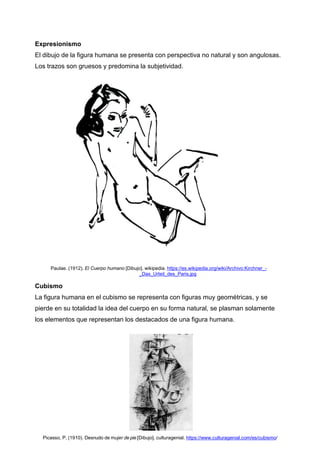 Expresionismo
El dibujo de la figura humana se presenta con perspectiva no natural y son angulosas.
Los trazos son gruesos y predomina la subjetividad.
Paulae. (1912). El Cuerpo humano [Dibujo]. wikipedia. https://es.wikipedia.org/wiki/Archivo:Kirchner_-
_Das_Urteil_des_Paris.jpg
Cubismo
La figura humana en el cubismo se representa con figuras muy geométricas, y se
pierde en su totalidad la idea del cuerpo en su forma natural, se plasman solamente
los elementos que representan los destacados de una figura humana.
Picasso, P. (1910). Desnudo de mujer de pie [Dibujo]. culturagenial. https://www.culturagenial.com/es/cubismo/
 