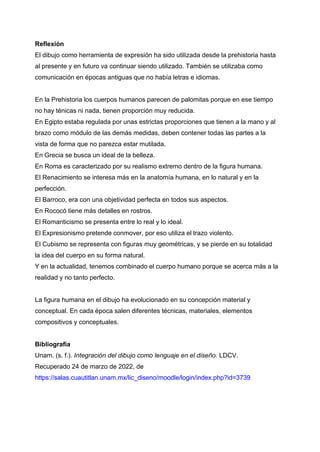 Reflexión
El dibujo como herramienta de expresión ha sido utilizada desde la prehistoria hasta
al presente y en futuro va continuar siendo utilizado. También se utilizaba como
comunicación en épocas antiguas que no había letras e idiomas.
En la Prehistoria los cuerpos humanos parecen de palomitas porque en ese tiempo
no hay ténicas ni nada, tienen proporción muy reducida.
En Egipto estaba regulada por unas estrictas proporciones que tienen a la mano y al
brazo como módulo de las demás medidas, deben contener todas las partes a la
vista de forma que no parezca estar mutilada.
En Grecia se busca un ideal de la belleza.
En Roma es caracterizado por su realismo extremo dentro de la figura humana.
El Renacimiento se interesa más en la anatomía humana, en lo natural y en la
perfección.
El Barroco, era con una objetividad perfecta en todos sus aspectos.
En Rococó tiene más detalles en rostros.
El Romanticismo se presenta entre lo real y lo ideal.
El Expresionismo pretende conmover, por eso utiliza el trazo violento.
El Cubismo se representa con figuras muy geométricas, y se pierde en su totalidad
la idea del cuerpo en su forma natural.
Y en la actualidad, tenemos combinado el cuerpo humano porque se acerca más a la
realidad y no tanto perfecto.
La figura humana en el dibujo ha evolucionado en su concepción material y
conceptual. En cada época salen diferentes técnicas, materiales, elementos
compositivos y conceptuales.
Bibliografía
Unam. (s. f.). Integración del dibujo como lenguaje en el diseño. LDCV.
Recuperado 24 de marzo de 2022, de
https://salas.cuautitlan.unam.mx/lic_diseno/moodle/login/index.php?id=3739
 