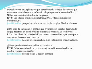 1)Excel 2010 es una aplicación que permite realizar hojas de calculo, que
se encuentra en el conjunto ofimático de programas Microsoft office ;
NO es una característica de este programa:
R// C. Las filas se enumeran en letras A,B,C,… y las columnas por
números 1,2,3
Justificación: porque las columnas son las letras y las filas los números
2)Un libro de trabajo es el archivo que creamos con Excel es decir , todo
lo que hacemos en este libro ; no es una característica de los libros:
R// A. Los libros de trabajo de Excel tienen la extensión .pptx para que el
ordenador lo reconozca como tal.
Justificación: Porque no es un archivo sino es la misma hoja de calculo.
3)No se puede seleccionar celdas no continuas.
R// B. Falso , oprimiendo la tecla control y un clic en cada celda es
posible realizar esta acción.
Justificación: Porque esa es la accion correcta