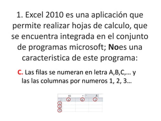 1. Excel 2010 es una aplicación que
permite realizar hojas de calculo, que
se encuentra integrada en el conjunto
de programas microsoft; Noes una
caracteristica de este programa:
C. Las filas se numeran en letra A,B,C,… y
las las columnas por numeros 1, 2, 3…
 