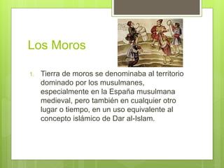 Los Moros
1. Tierra de moros se denominaba al territorio
dominado por los musulmanes,
especialmente en la España musulmana
medieval, pero también en cualquier otro
lugar o tiempo, en un uso equivalente al
concepto islámico de Dar al-Islam.
 
