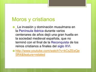 Moros y cristianos
 La invasión y dominación musulmana en
la Península Ibérica durante varios
centenares de años dejó una gran huella en
la sociedad medieval española, que no
terminó con el final de la Reconquista de los
reinos cristianos a finales del siglo XVI.
 http://www.youtube.com/watch?v=kCsZEeQe
5R4&feature=related
 
