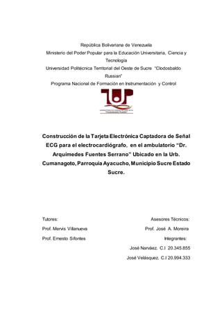 República Bolivariana de Venezuela
Ministerio del Poder Popular para la Educación Universitaria, Ciencia y
Tecnología
Universidad Politécnica Territorial del Oeste de Sucre “Clodosbaldo
Russian”
Programa Nacional de Formación en Instrumentación y Control
Construcción de la Tarjeta Electrónica Captadora de Señal
ECG para el electrocardiógrafo, en el ambulatorio “Dr.
Arquímedes Fuentes Serrano” Ubicado en la Urb.
Cumanagoto,Parroquia Ayacucho,Municipio Sucre Estado
Sucre.
Tutores: Asesores Técnicos:
Prof. Mervis Villanueva Prof. José A. Moreira
Prof. Ernesto Sifontes Integrantes:
José Narváez. C.I 20.345.855
José Velásquez. C.I 20.994.333
 