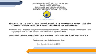 UNIVERSIDAD EVANGÉLICA DE EL SALVADOR
FACULTAD DE MEDICINA
ESCUELA DE NUTRICION Y DIETETICA
LICENCIATURA EN NUTRICIÓN Y DIETÉTICA
PROGRESO DE LOS INDICADORES ANTROPOMETRICOS DE PREMATUROS ALIMENTADOS CON
LACTANCIA MATERNA EXCLUSIVA Y LOS ALIMENTADOS CON SUCEDANEOS.
Prematuros de 0-6 meses de edad gestacional corregida de la Unidad Comunitaria de Salud Familiar Santa Lucía,
Soyapango durante 2017-18. los datos serán obtenidos de registros 2015-16.
TRABAJO DE GRADUACIÓN PARA OPTAR AL TITULO DE LICENCIATURA EN NUTRICION Y DIETETICA.
Presentado por: Ana Jackeline Montes Ungo.
San Salvador, de junio de 2018.
 