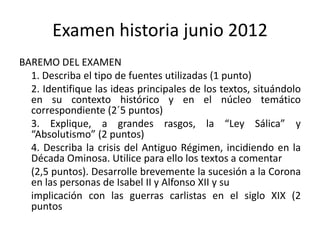 Examen historia junio 2012
BAREMO DEL EXAMEN
  1. Describa el tipo de fuentes utilizadas (1 punto)
  2. Identifique las ideas principales de los textos, situándolo
  en su contexto histórico y en el núcleo temático
  correspondiente (2´5 puntos)
  3. Explique, a grandes rasgos, la “Ley Sálica” y
  “Absolutismo” (2 puntos)
  4. Describa la crisis del Antiguo Régimen, incidiendo en la
  Década Ominosa. Utilice para ello los textos a comentar
  (2,5 puntos). Desarrolle brevemente la sucesión a la Corona
  en las personas de Isabel II y Alfonso XII y su
  implicación con las guerras carlistas en el siglo XIX (2
  puntos
 