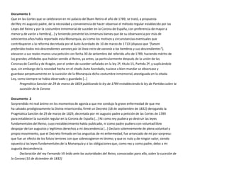 Documento 1
Que en las Cortes que se celebraron en mi palacio del Buen Retiro el año de 1789, se trató, a propuesta
del Rey mi augusto padre, de la necesidad y conveniencia de hacer observar el método regular establecido por las
Leyes del Reino y por la costumbre inmemorial de suceder en la Corona de España, con preferencia de mayor a
menor y de varón a hembra*…+ y teniendo presente los inmensos bienes que de su observancia por más de
setecientos años había reportado esta Monarquía, así como los motivos y circunstancias eventuales que
contribuyeron a la reforma decretada por el Auto Acordado de 10 de marzo de 1713 (dispuso que “fuesen
preferidos todos mis descendientes varones por la línea recta de varonía a las hembras y sus descendientes”),
elevaron a sus reales manos una petición con fecha 30 de setiembre del referido año de 1789, haciendo mérito de
las grandes utilidades que habían venido al Reino, ya antes, ya particularmente después de la unión de las
Coronas de Castilla y de Aragón, por el orden de suceder señalado en la ley 2ª, título 15, Partida 2ª, y suplicándole
que, sin embargo de la novedad hecha en el citado Auto Acordado, tuviese a bien mandar se observase y
guardase perpetuamente en la sucesión de la Monarquía dicha costumbre inmemorial, atestiguada en la citada
Ley, como siempre se había observado y guardado *…+
       Pragmática Sanción de 29 de marzo de 1829 publicando la ley de 1789 restableciendo la ley de Partidas sobre la
       sucesión de la Corona

Documento 2
Sorprendido mi real ánimo en los momentos de agonía a que me condujo la grave enfermedad de que me
ha salvado prodigiosamente la Divina misericordia, firmé un Decreto (18 de septiembre de 1832) derogando la
Pragmática Sanción de 29 de marzo de 1829, decretada por mi augusto padre a petición de las Cortes de 1789
para establecer la sucesión regular en la Corona de España *…+ Ni como rey pudiera yo destruir las leyes
fundamentales del Reino, cuyo restablecimiento había publicado, ni como padre pudiera con voluntad libre
despojar de tan augustos y legítimos derechos a mi descendencia *…+ Declaro solemnemente de plena voluntad y
propio movimiento, que el Decreto firmado en las angustias de mi enfermedad, fue arrancado de mí por sorpresa:
que fue un efecto de los falsos terrores con que sobrecogieron mi ánimo; y que es nulo y de ningún valor, siendo
opuesto a las leyes fundamentales de la Monarquía y a las obligaciones que, como rey y como padre, debo a mi
augusta descendencia.
      Declaración del rey Fernando VII leída ante las autoridades del Reino, convocadas para ello, sobre la sucesión de
la Corona (31 de diciembre de 1832)
 