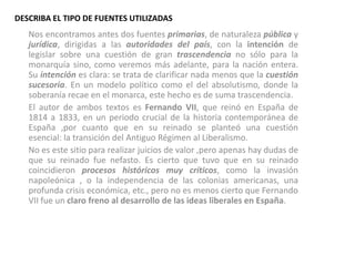 DESCRIBA EL TIPO DE FUENTES UTILIZADAS
   Nos encontramos antes dos fuentes primarias, de naturaleza pública y
   jurídica, dirigidas a las autoridades del país, con la intención de
   legislar sobre una cuestión de gran trascendencia no sólo para la
   monarquía sino, como veremos más adelante, para la nación entera.
   Su intención es clara: se trata de clarificar nada menos que la cuestión
   sucesoria. En un modelo político como el del absolutismo, donde la
   soberanía recae en el monarca, este hecho es de suma trascendencia.
   El autor de ambos textos es Fernando VII, que reinó en España de
   1814 a 1833, en un periodo crucial de la historia contemporánea de
   España ,por cuanto que en su reinado se planteó una cuestión
   esencial: la transición del Antiguo Régimen al Liberalismo.
   No es este sitio para realizar juicios de valor ,pero apenas hay dudas de
   que su reinado fue nefasto. Es cierto que tuvo que en su reinado
   coincidieron procesos históricos muy críticos, como la invasión
   napoleónica , o la independencia de las colonias americanas, una
   profunda crisis económica, etc., pero no es menos cierto que Fernando
   VII fue un claro freno al desarrollo de las ideas liberales en España.
 
