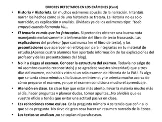 ERRORES DETECTADOS EN LOS EXÁMENES (Cont)
•   Historia ≠ Historieta. En muchos exámenes abusáis de la narración. Intentáis
    narrar los hechos como si de una historieta se tratara. La Historia no es solo
    narración, es explicación y análisis. Olvidaos ya de los exámenes tipo: “todo
    empezó cuando Fernando VII…
•   El temario es más que las fotocopias. Si pretendes obtener una buena nota
    manejando exclusivamente la información del libro de texto fracasarás. Las
    explicaciones del profesor (que casi nunca lee el libro de texto), y las
    presentaciones que aparecen en el blog son para integrarlas en tu material de
    estudio.(Apenas cuatro alumnos han aportado información de las explicaciones del
    profesor y de las presentaciones del blog).
•   No ir a ciegas al examen. Conocer la estructura del examen. Todavía no salgo de
    mi asombro cuando reconocisteis( y se agradece vuestra sinceridad) que a tres
    días del examen, no habíais visto ni un solo examen de Historia de la PAU. Es algo
    que se tarda cinco minutos si lo buscas en internet y te orienta mucho acerca de
    cómo preparar el examen, ya que el examen condiciona mucho el aprendizaje.
•   Atención en clase. En clase hay que estar más atento, llevar la materia mucho más
    al día, hacer preguntas y planear dudas, tomar apuntes…No olvidéis que es
    vuestro oficio y tenéis que evitar una actitud pasiva en clase.
•   Las redacciones como excusa. En la pregunta número 4 os tenéis que ceñir a lo
    que se os pregunta. No sirve de gran cosa hacer un resumen narrado de la época.
•   Los textos se analizan ,no se copian ni parafrasean.
 