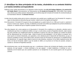 2- identifique las ideas principales de los textos, situándolos en su contexto histórico
y el núcleo temático correspondiente
Podemos situar ambos documentos en el siguiente núcleo temático: La crisis del Antiguo Régimen y la construcción
    del Estado liberal. Concretamente, los relacionamos con El reinado de Fernando VII ( 1814-1833). Para matizar
    más, diremos que ambos estarían relacionados con la última etapa del reinado de Fernando VII, la denominada por
    los historiadores liberales “La Década Ominosa”

La idea clave de ambos textos gira en torno a solucionar una cuestión que a medida que el rey Fernando VII envejece y
     sigue sin descendencia masculina hay que resolver: ¿Quién será el rey legítimo de España?.
En el Documento 1 Fernando VII recupera la ley promulgada por su padre Carlos IV, en 1789, por la cual se autoriza el
     acceso a l trono a las mujeres. Se trata, en definitiva, de anular la ley Sálica que adoptaron los primeros Borbones y
     restaurar la tradición de que en España sí puedan reinar las mujeres..

Tres años después, tal y como aparece en el documento 2, Fernando VII se reafirma en su decisión y declara nula la
     rectificación que hizo en el codicilo de 1830, en el que se echa atrás y anula la Pragmática Sanción. ¿Qué razones
     hay para entender esa modificación?¿Qué ha cambiado en apenas tres años que explique ese cambio de opinión
     del rey. Básicamente dos. En primer lugar, desde el punto de vista ideológico, si la Ley Sálica se recupera, tal y
     como quería el ministro Calomarde, eso supondría y serio obstáculo para el desarrollo del liberalismo, ya que, el
     entonces candidato al trono, Carlos María Isidro, hermano menor de Fernando VII, apuesta por un restablecimiento
     del absolutismo. En segundo lugar, desde el punto de vista dinástico, mantener la Ley Sálica implicaría privar del
     trono a la hija de Fernando, Isabel II, que ha nacido en 1830 y es la primera en la línea de sucesión, siempre y
     cuando se sancione la Pragmática Sanción.

Nos encontramos pues, con dos documentos que van a condicionar el futuro de la historia de España, ya que ambas
    posturas, los que apoyan a Carlos (carlistas) y los que apoyan a Isabel (isabelinos o cristinos), se van a
    enfrentar, de tal manera que una cuestión sucesoria se va transformar en una cruenta guerra civil: las guerras
    carlistas
 