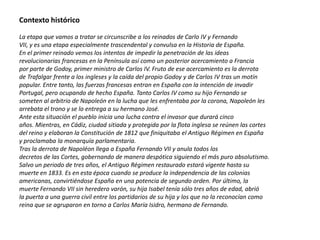 Contexto histórico

La etapa que vamos a tratar se circunscribe a los reinados de Carlo IV y Fernando
VII, y es una etapa especialmente trascendental y convulsa en la Historia de España.
En el primer reinado vemos los intentos de impedir la penetración de las ideas
revolucionarias francesas en la Península así como un posterior acercamiento a Francia
por parte de Godoy, primer ministro de Carlos IV. Fruto de ese acercamiento es la derrota
de Trafalgar frente a los ingleses y la caída del propio Godoy y de Carlos IV tras un motín
popular. Entre tanto, las fuerzas francesas entran en España con la intención de invadir
Portugal, pero ocupando de hecho España. Tanto Carlos IV como su hijo Fernando se
someten al arbitrio de Napoleón en la lucha que les enfrentaba por la corona, Napoleón les
arrebata el trono y se lo entrega a su hermano José.
Ante esta situación el pueblo inicia una lucha contra el invasor que durará cinco
años. Mientras, en Cádiz, ciudad sitiada y protegida por la flota inglesa se reúnen las cortes
del reino y elaboran la Constitución de 1812 que finiquitaba el Antiguo Régimen en España
y proclamaba la monarquía parlamentaria.
Tras la derrota de Napoléon llega a España Fernando VII y anula todos los
decretos de las Cortes, gobernando de manera despótica siguiendo el más puro absolutismo.
Salvo un periodo de tres años, el Antiguo Régimen restaurado estará vigente hasta su
muerte en 1833. Es en esta época cuando se produce la independencia de las colonias
americanas, convirtiéndose España en una potencia de segundo orden. Por último, la
muerte Fernando VII sin heredero varón, su hija Isabel tenía sólo tres años de edad, abrió
la puerta a una guerra civil entre los partidarios de su hija y los que no la reconocían como
reina que se agruparon en torno a Carlos María Isidro, hermano de Fernando.
 