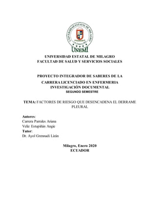 UNIVERSIDAD ESTATAL DE MILAGRO
FACULTAD DE SALUD Y SERVICIOS SOCIALES
PROYECTO INTEGRADOR DE SABERES DE LA
CARRERA LICENCIADO EN ENFERMERIA
INVESTIGACIÓN DOCUMENTAL
SEGUNDO SEMESTRE
TEMA: FACTORES DE RIESGO QUE DESENCADENA EL DERRAME
PLEURAL
Autores:
Carrera Parrales Ariana
Veliz Estupiñán Angie
Tutor:
Dr. Ayol Grennadi Lizán
Milagro, Enero 2020
ECUADOR
 
