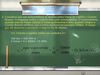 3. Considera que um automobilista se desloca entre Viana do Castelo e Castelo Branco. O esquema indica o trajecto feito pelo automobilista. O automobilista quando saiu de Viana colocou o conta-quilómetros a zero; quando chegou a Castelo Branco verificou que o conta-quilómetros marcava 320km. O tempo que ele demorou a percorrer o trajecto foi de 4horas. 3.2.  Calcula a rapidez média em unidades S.I 320 km = 320 000 m 4 horas = 4 x 3600s= 14 400s 