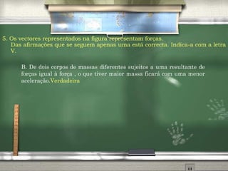 5. Os vectores representados na figura representam forças.  Das afirmações que se seguem apenas uma está correcta. Indica-a com a letra V. B.  De dois corpos de massas diferentes sujeitos a uma resultante de forças igual à força , o que tiver maior massa ficará com uma menor aceleração. Verdadeira 