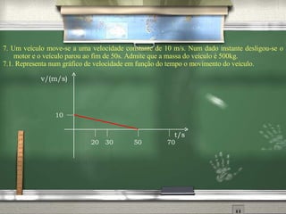 7.  Um veículo move-se a uma velocidade constante de 10 m/s. Num dado instante desligou-se o motor e o veículo parou ao fim de 50s. Admite que a massa do veículo é 500kg. 7.1. Representa num gráfico de velocidade em função do tempo o movimento do veículo. 20 30 50 70 10 v/(m/s) t/s 