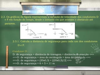 2.3. Os gráficos da figura representam a variação de velocidade dos condutores D e F em função do tempo, desde o instante em que avistam o obstáculo até pararem.   2.3.1.   Calcula a distância de segurança para cada um dos condutores D e F.   Condutor D -   D.  de segurança = distância de travagem + distância de reacção <=> <=>D. de segurança = área do rectângulo + área do triângulo <=> <=>D. de segurança = (20x0,3) + [(20x0,5)/2] <=> <=>D. de segurança = 6 + 5 = 11 m  