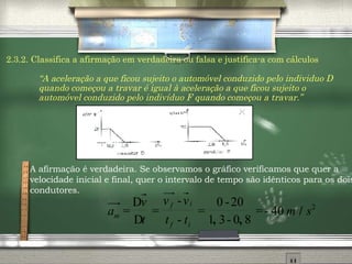 2.3.2. Classifica a afirmação em verdadeira ou falsa e justifica-a com cálculos “ A aceleração a que ficou sujeito o automóvel conduzido pelo individuo D quando começou a travar é igual à aceleração a que ficou sujeito o automóvel conduzido pelo indivíduo F quando começou a travar.” A afirmaç ão é verdadeira.  Se observamos o gr áfico verificamos que quer a velocidade inicial e final, quer o intervalo de tempo são idênticos para os dois condutores. 