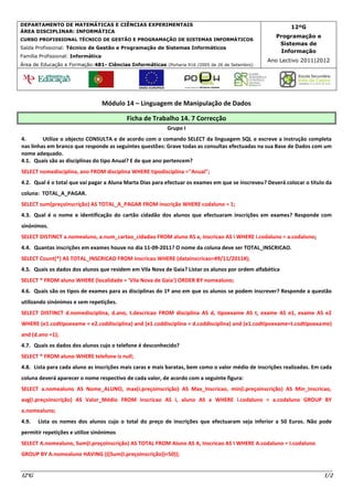 DEPARTAMENTO DE MATEMÁTICAS E CIÊNCIAS EXPERIMENTAIS
                                                                                                           12ºG
ÁREA DISCIPLINAR: INFORMÁTICA
                                                                                                     Programação e
CURSO PROFISSIONAL TÉCNICO DE GESTÃO E PROGRAMAÇÃO DE SISTEMAS INFORMÁTICOS
                                                                                                      Sistemas de
Saída Profissional: Técnico de Gestão e Programação de Sistemas Informáticos
                                                                                                      Informação
Família Profissional: Informática
                                                                                                  Ano Lectivo 2011|2012
Área de Educação e Formação:481- Ciências Informáticas (Portaria 916 /2005 de 26 de Setembro)




                                    Módulo 14 – Linguagem de Manipulação de Dados

                                           Ficha de Trabalho 14. 7 Correcção
                                                          Grupo I
4.       Utilize o objecto CONSULTA e de acordo com o comando SELECT da linguagem SQL e escreve a instrução completa
nas linhas em branco que responde as seguintes questões: Grave todas as consultas efectuadas na sua Base de Dados com um
nome adequado.
4.1. Quais são as disciplinas do tipo Anual? E de que ano pertencem?
SELECT nomedisciplina, ano FROM disciplina WHERE tipodisciplina ="Anual";
4.2. Qual é o total que vai pagar a Aluna Marta Dias para efectuar os exames em que se inscreveu? Deverá colocar o titulo da
coluna: TOTAL_A_PAGAR.
SELECT sum(preçoinscrição) AS TOTAL_A_PAGAR FROM inscrição WHERE codaluno = 1;
4.3. Qual é o nome e identificação do cartão cidadão dos alunos que efectuaram inscrições em exames? Responde com
sinónimos.
SELECT DISTINCT a.nomealuno, a.num_cartao_cidadao FROM aluno AS a, inscricao AS i WHERE i.codaluno = a.codaluno;
4.4. Quantas inscrições em exames houve no dia 11-09-2011? O nome da coluna deve ser TOTAL_INSCRICAO.
SELECT Count(*) AS TOTAL_INSCRICAO FROM inscricao WHERE (datainscricao=#9/11/2011#);
4.5. Quais os dados dos alunos que residem em Vila Nova de Gaia? Listar os alunos por ordem alfabética
SELECT * FROM aluno WHERE (localidade = 'Vila Nova de Gaia') ORDER BY nomealuno;
4.6. Quais são os tipos de exames para as disciplinas do 1º ano em que os alunos se podem inscrever? Responde a questão
utilizando sinónimos e sem repetições.
SELECT DISTINCT d.nomedisciplina, d.ano, t.descricao FROM disciplina AS d, tipoexame AS t, exame AS e1, exame AS e2
WHERE (e1.codtipoexame = e2.coddisciplina) and (e1.coddisciplina = d.coddisciplina) and (e1.codtipoexame=t.codtipoexame)
and (d.ano =1);
4.7. Quais os dados dos alunos cujo o telefone é desconhecido?
SELECT * FROM aluno WHERE telefone is null;
4.8. Lista para cada aluno as inscrições mais caras e mais baratas, bem como o valor médio de inscrições realizadas. Em cada
coluna deverá aparecer o nome respectivo de cada valor, de acordo com a seguinte figura:
SELECT a.nomealuno AS Nome_ALUNO, max(i.preçoinscrição) AS Max_Inscricao, min(i.preçoinscrição) AS Min_Inscricao,
avg(i.preçoinscrição) AS Valor_Médio FROM inscricao AS i, aluno AS a WHERE i.codaluno = a.codaluno GROUP BY
a.nomealuno;
4.9.   Lista os nomes dos alunos cujo o total do preço de inscrições que efectuaram seja inferior a 50 Euros. Não pode
permitir repetições e utilize sinónimos
SELECT A.nomealuno, Sum(I.preçoinscrição) AS TOTAL FROM Aluno AS A, Inscricao AS I WHERE A.codaluno = I.codaluno
GROUP BY A.nomealuno HAVING (((Sum(I.preçoinscrição))<50));


12ºG                                                                                                                    1/2
 