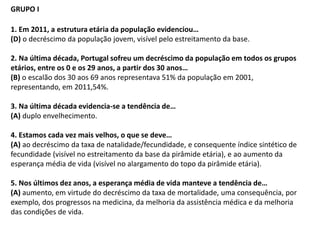GRUPO I
1. Em 2011, a estrutura etária da população evidenciou…
(D) o decréscimo da população jovem, visível pelo estreitamento da base.
2. Na última década, Portugal sofreu um decréscimo da população em todos os grupos
etários, entre os 0 e os 29 anos, a partir dos 30 anos…
(B) o escalão dos 30 aos 69 anos representava 51% da população em 2001,
representando, em 2011,54%.
3. Na última década evidencia-se a tendência de…
(A) duplo envelhecimento.
4. Estamos cada vez mais velhos, o que se deve…
(A) ao decréscimo da taxa de natalidade/fecundidade, e consequente índice sintético de
fecundidade (visível no estreitamento da base da pirâmide etária), e ao aumento da
esperança média de vida (visível no alargamento do topo da pirâmide etária).
5. Nos últimos dez anos, a esperança média de vida manteve a tendência de…
(A) aumento, em virtude do decréscimo da taxa de mortalidade, uma consequência, por
exemplo, dos progressos na medicina, da melhoria da assistência médica e da melhoria
das condições de vida.
 
