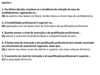 GRUPO II
1. Na última década, manteve-se a tendência de redução da taxa de
analfabetismo, registando-se…
(B) os valores mais baixos no litoral, tendo Lisboa a menor taxa de analfabetismo.
2. A instabilidade profissional é superior na…
(B) população com um baixo nível de instrução e de qualificação profissional.
3. Quanto menor o nível de instrução e de qualificação profissional…
(A) menor o aumento da produtividade e competitividade do país.
4. O baixo nível de instrução e de qualificação profissional tem estado associado
ao crescimento de assimetrias regionais, dado que…
(A) é menor nas áreas rurais do interior e superior nas áreas urbanas do litoral.
5. O aumento do nível de instrução e de qualificação profissional é superior…
(C) na população feminina.
 